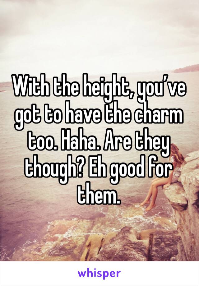 With the height, you’ve got to have the charm too. Haha. Are they though? Eh good for them. 