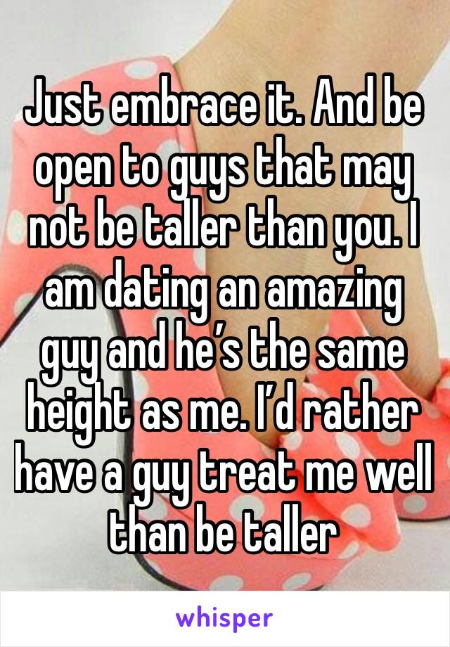 Just embrace it. And be open to guys that may not be taller than you. I am dating an amazing guy and he’s the same height as me. I’d rather have a guy treat me well than be taller 