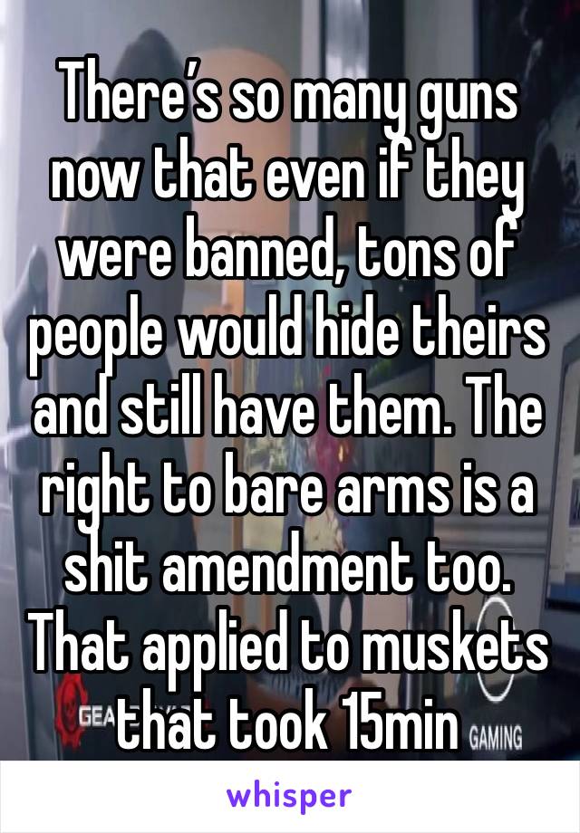 There’s so many guns now that even if they were banned, tons of people would hide theirs and still have them. The right to bare arms is a shit amendment too. That applied to muskets that took 15min