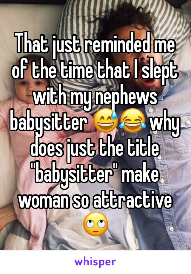 That just reminded me of the time that I slept with my nephews babysitter 😅😂 why does just the title "babysitter" make woman so attractive 🙄