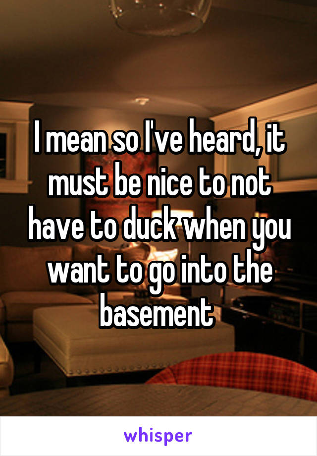 I mean so I've heard, it must be nice to not have to duck when you want to go into the basement 