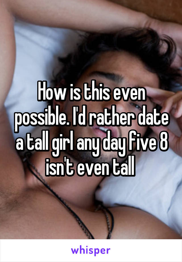 How is this even possible. I'd rather date a tall girl any day five 8 isn't even tall 