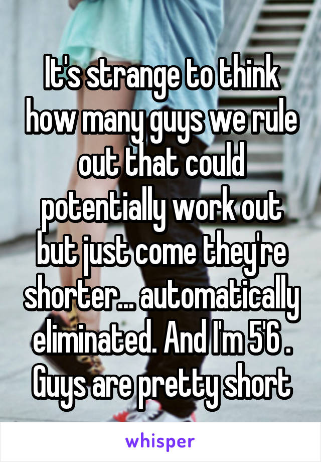 It's strange to think how many guys we rule out that could potentially work out but just come they're shorter... automatically eliminated. And I'm 5'6 . Guys are pretty short