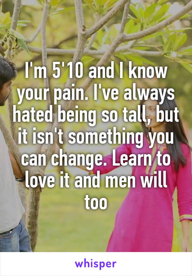 I'm 5'10 and I know your pain. I've always hated being so tall, but it isn't something you can change. Learn to love it and men will too