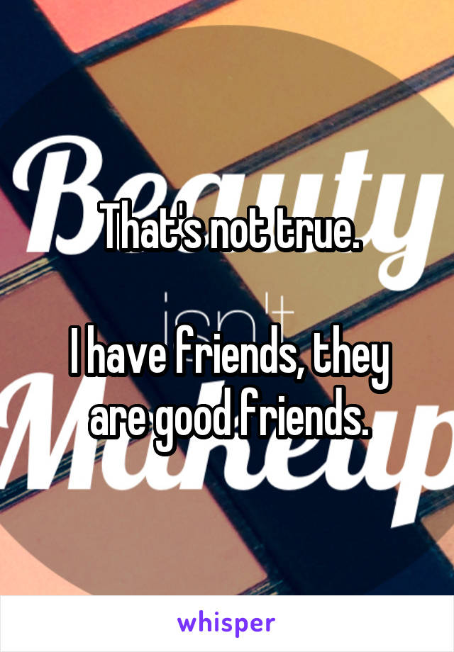 That's not true.

I have friends, they are good friends.