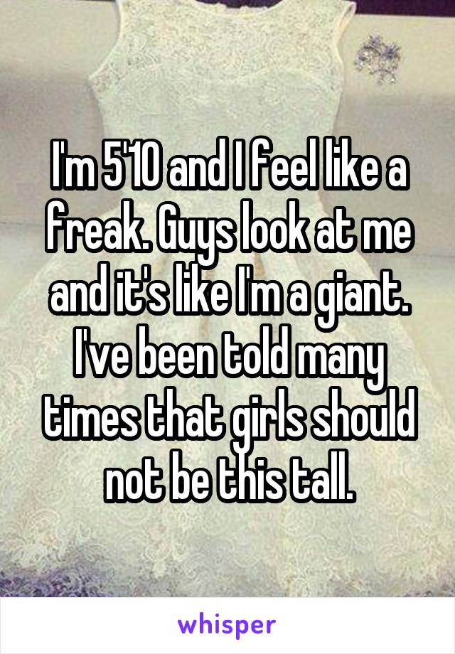 I'm 5'10 and I feel like a freak. Guys look at me and it's like I'm a giant. I've been told many times that girls should not be this tall.