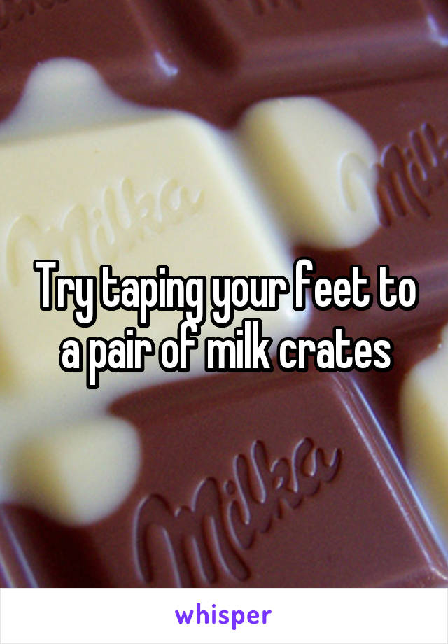 Try taping your feet to a pair of milk crates