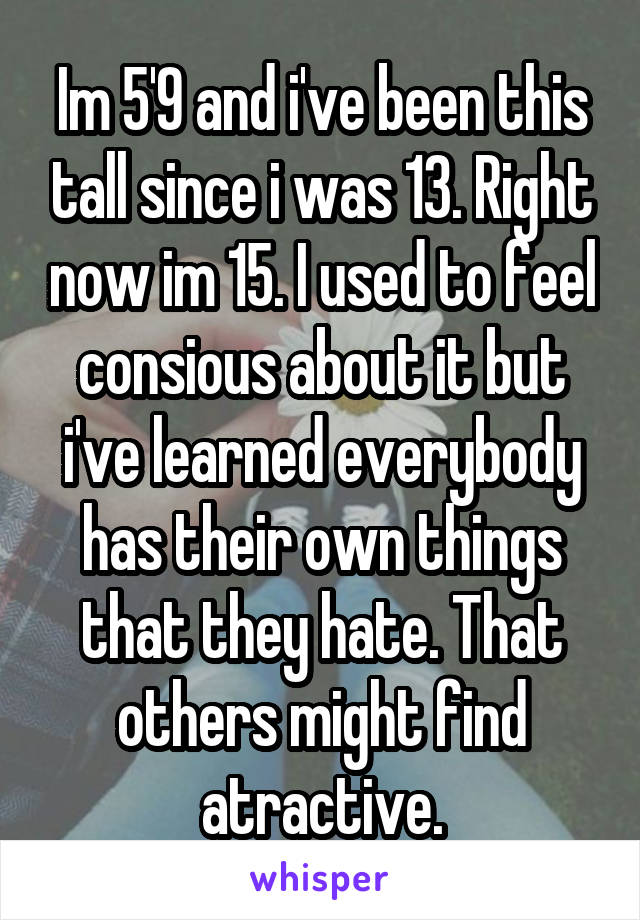 Im 5'9 and i've been this tall since i was 13. Right now im 15. I used to feel consious about it but i've learned everybody has their own things that they hate. That others might find atractive.