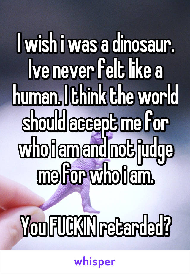 I wish i was a dinosaur. Ive never felt like a human. I think the world should accept me for who i am and not judge me for who i am.

You FUCKIN retarded?