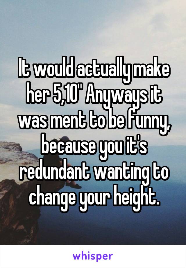 It would actually make her 5,10" Anyways it was ment to be funny, because you it's redundant wanting to change your height.