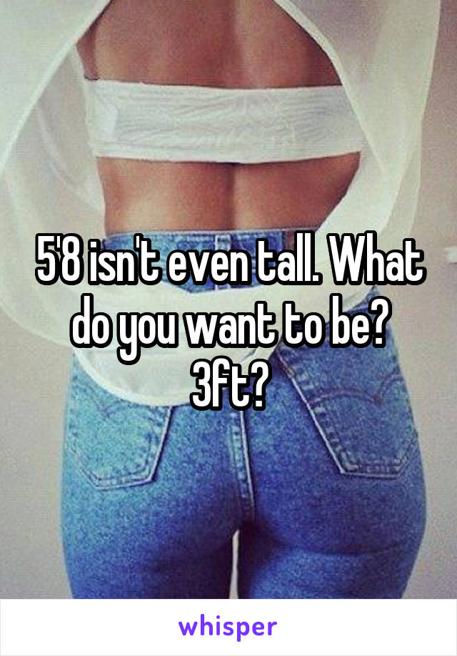 5'8 isn't even tall. What do you want to be? 3ft?