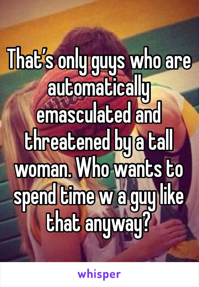 That’s only guys who are automatically emasculated and threatened by a tall woman. Who wants to spend time w a guy like that anyway? 