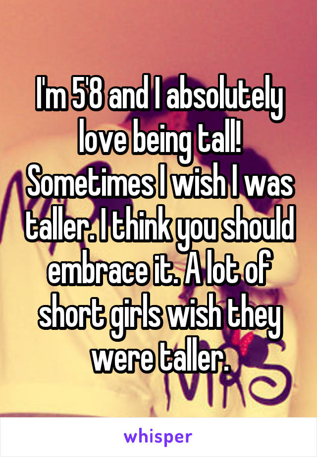 I'm 5'8 and I absolutely love being tall! Sometimes I wish I was taller. I think you should embrace it. A lot of short girls wish they were taller.