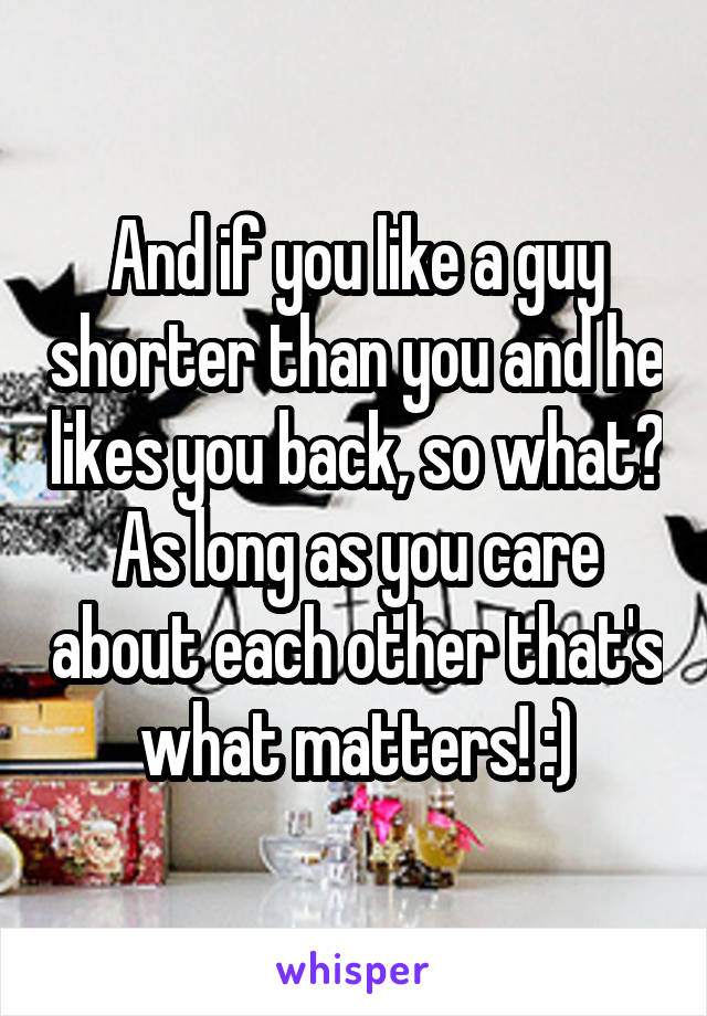 And if you like a guy shorter than you and he likes you back, so what?
As long as you care about each other that's what matters! :)