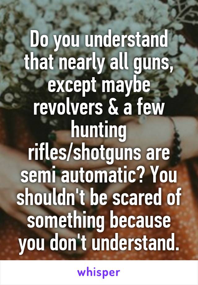 Do you understand that nearly all guns, except maybe revolvers & a few hunting rifles/shotguns are semi automatic? You shouldn't be scared of something because you don't understand.