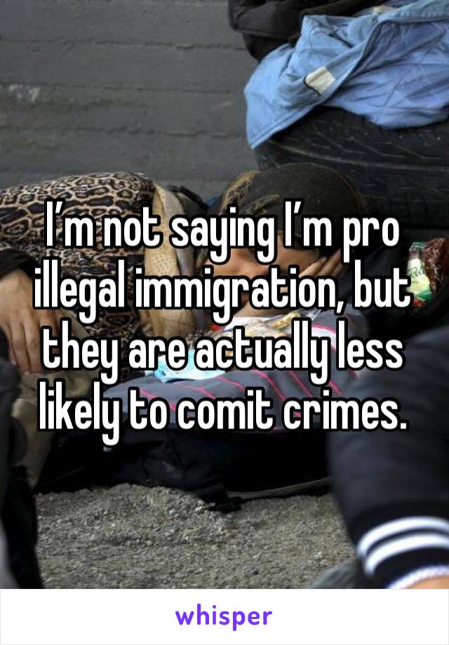 I’m not saying I’m pro illegal immigration, but they are actually less likely to comit crimes.