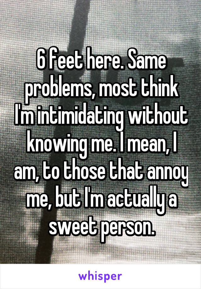 6 feet here. Same problems, most think I'm intimidating without knowing me. I mean, I am, to those that annoy me, but I'm actually a sweet person.