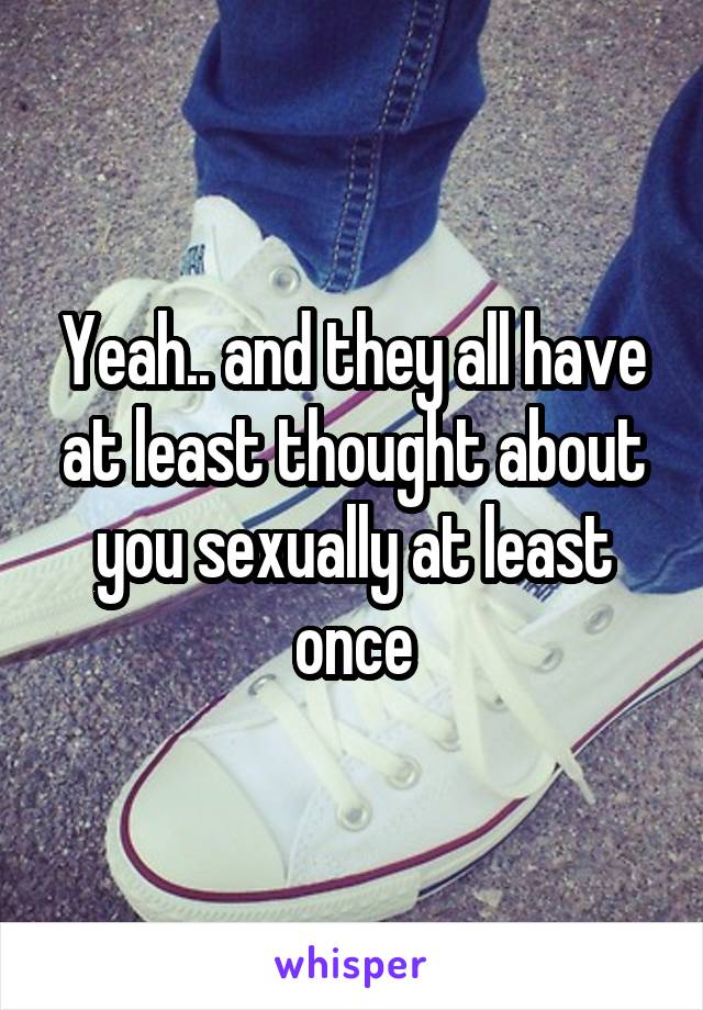 Yeah.. and they all have at least thought about you sexually at least once