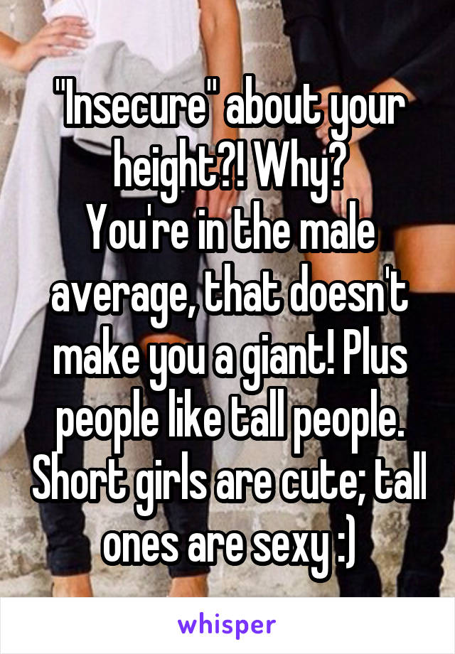 "Insecure" about your height?! Why?
You're in the male average, that doesn't make you a giant! Plus people like tall people. Short girls are cute; tall ones are sexy :)