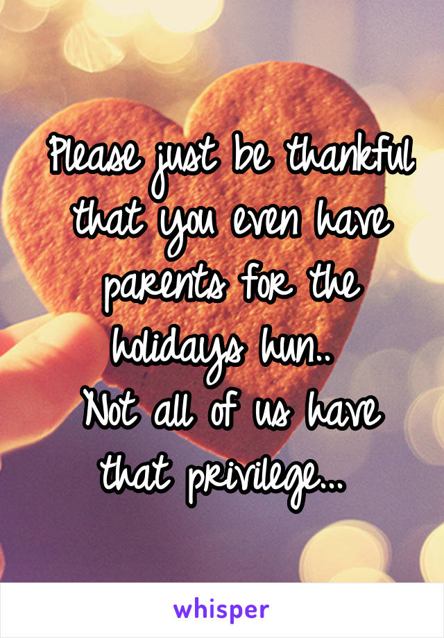 Please just be thankful that you even have parents for the holidays hun.. 
Not all of us have that privilege... 