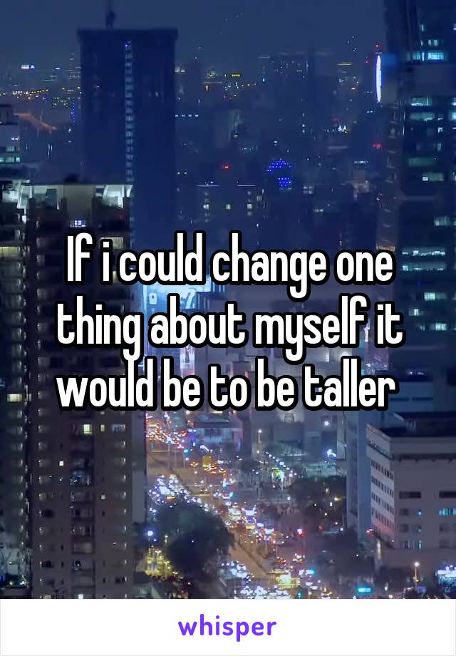 If i could change one thing about myself it would be to be taller 