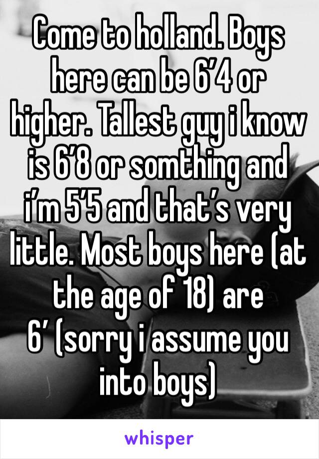 Come to holland. Boys here can be 6’4 or higher. Tallest guy i know is 6’8 or somthing and i’m 5’5 and that’s very little. Most boys here (at the age of 18) are 6’ (sorry i assume you into boys)