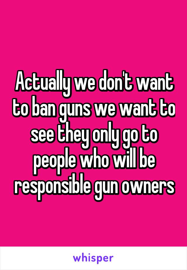 Actually we don't want to ban guns we want to see they only go to people who will be responsible gun owners