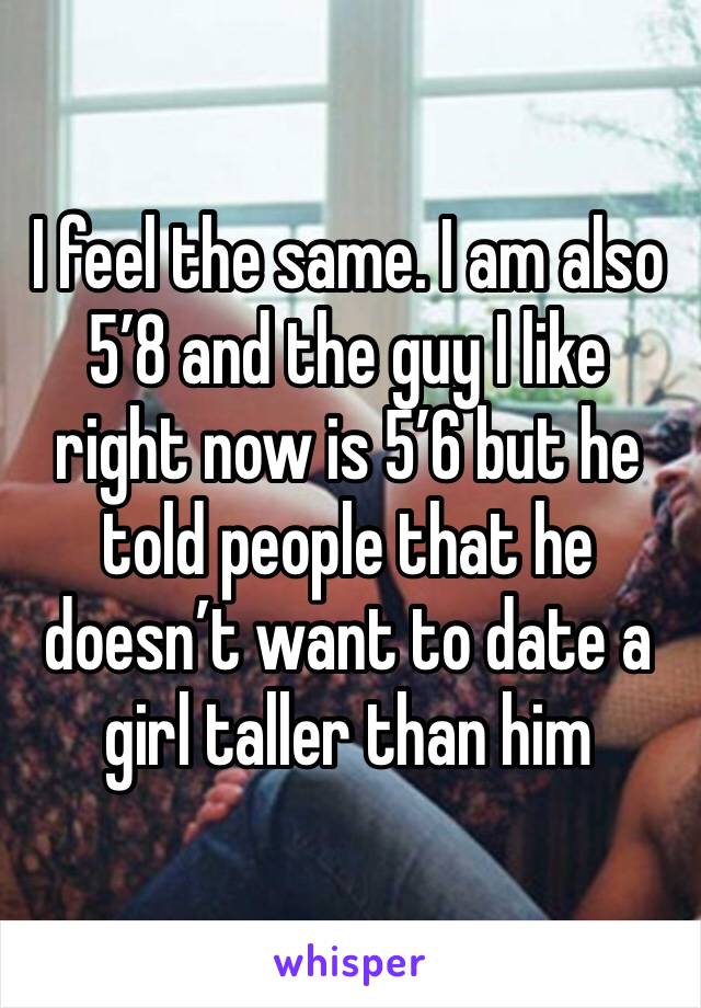 I feel the same. I am also 5’8 and the guy I like right now is 5’6 but he told people that he doesn’t want to date a girl taller than him 