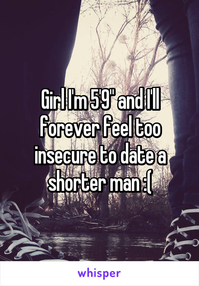 Girl I'm 5'9" and I'll forever feel too insecure to date a shorter man :(