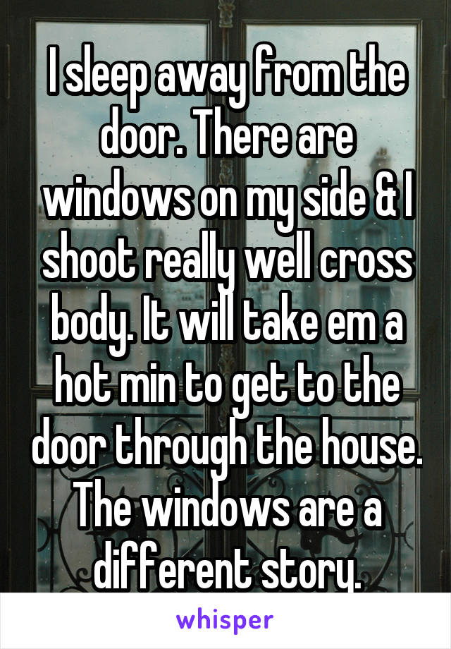 I sleep away from the door. There are windows on my side & I shoot really well cross body. It will take em a hot min to get to the door through the house. The windows are a different story.