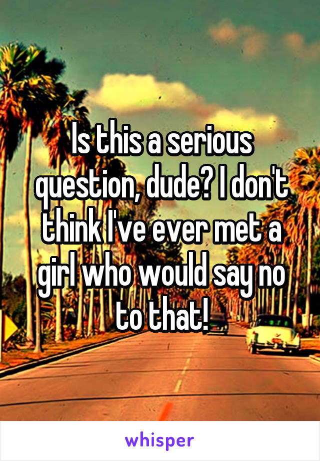 Is this a serious question, dude? I don't think I've ever met a girl who would say no to that!