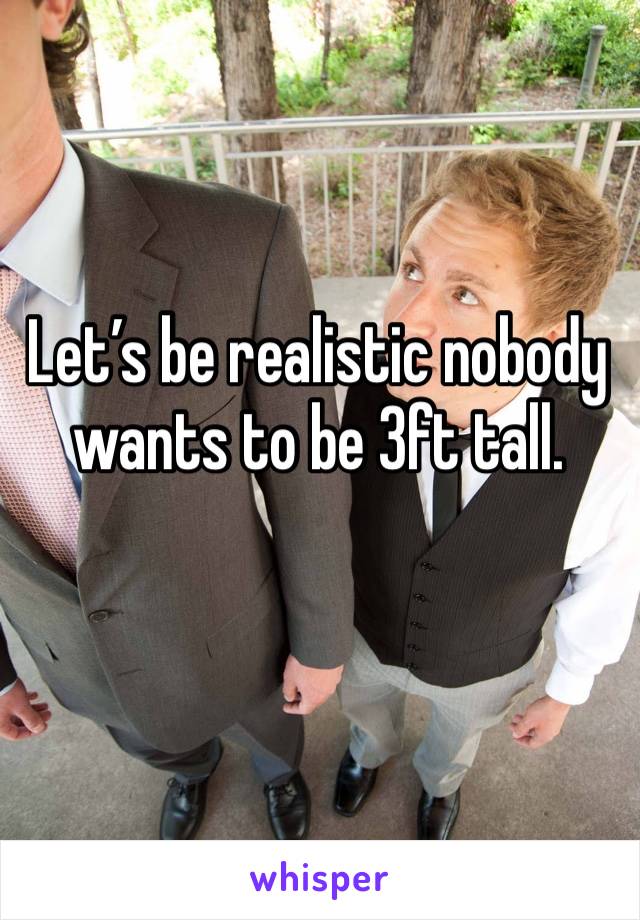 Let’s be realistic nobody wants to be 3ft tall.