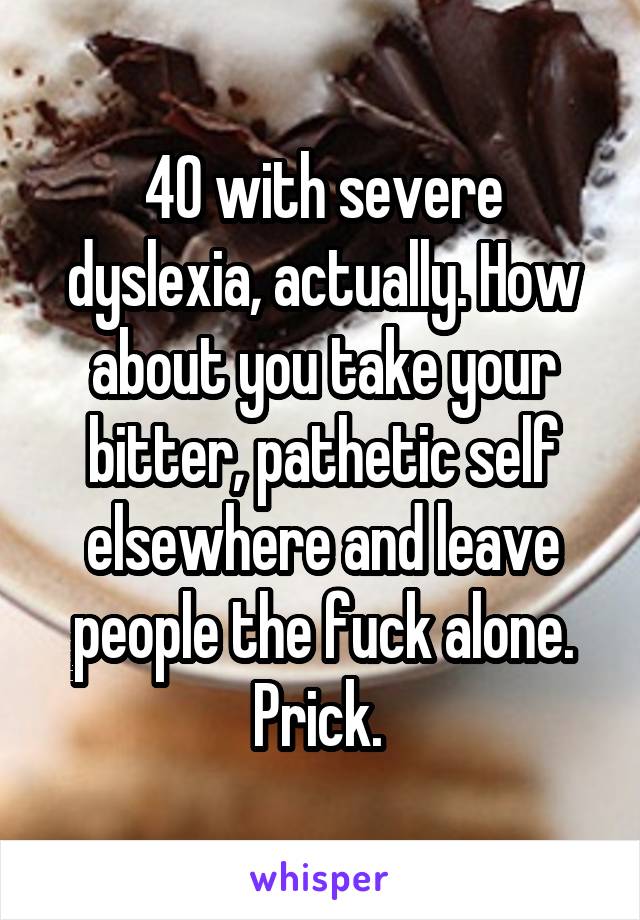 40 with severe dyslexia, actually. How about you take your bitter, pathetic self elsewhere and leave people the fuck alone. Prick. 
