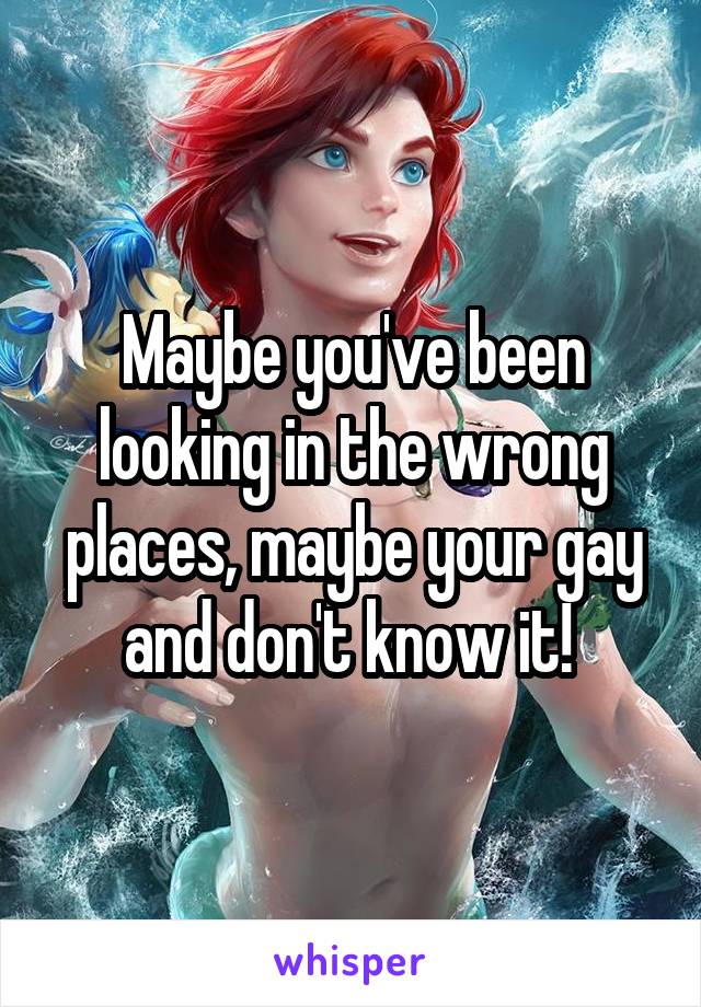 Maybe you've been looking in the wrong places, maybe your gay and don't know it! 