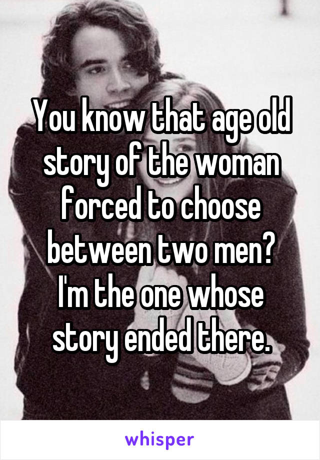 You know that age old story of the woman forced to choose between two men?
I'm the one whose story ended there.