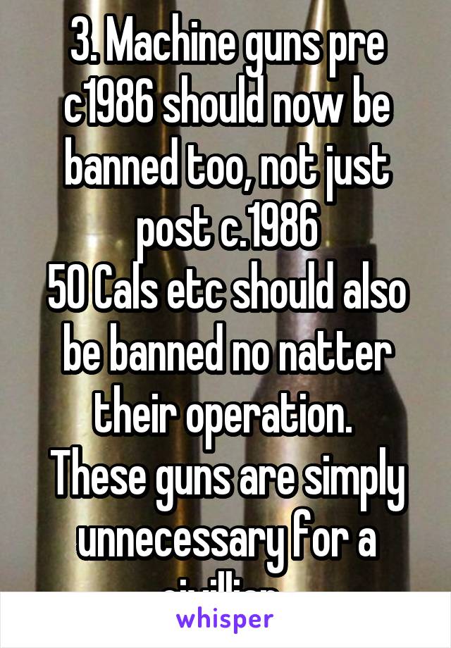 3. Machine guns pre c1986 should now be banned too, not just post c.1986
50 Cals etc should also be banned no natter their operation. 
These guns are simply unnecessary for a civillian. 