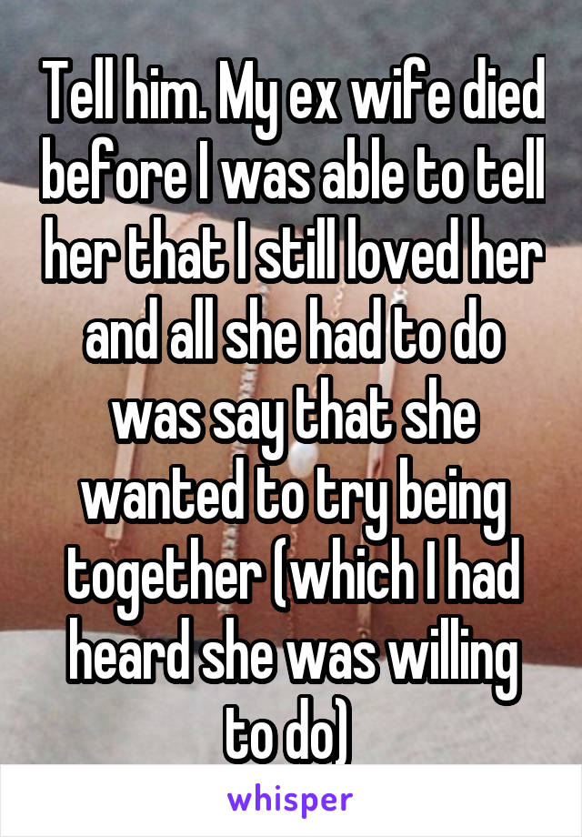 Tell him. My ex wife died before I was able to tell her that I still loved her and all she had to do was say that she wanted to try being together (which I had heard she was willing to do) 