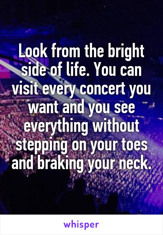 Look from the bright side of life. You can visit every concert you want and you see everything without stepping on your toes and braking your neck. 