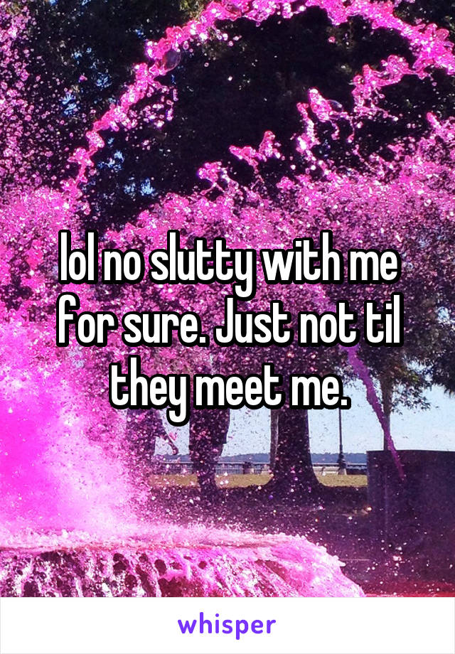 lol no slutty with me for sure. Just not til they meet me.