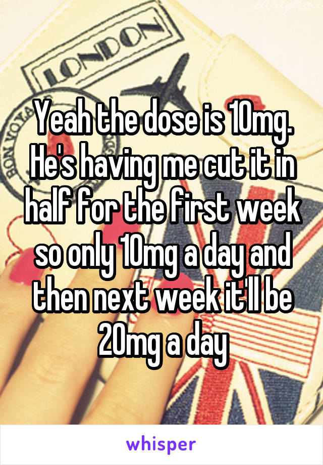 Yeah the dose is 10mg. He's having me cut it in half for the first week so only 10mg a day and then next week it'll be 20mg a day