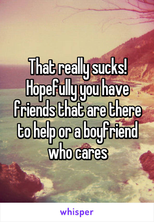 That really sucks! Hopefully you have friends that are there to help or a boyfriend who cares