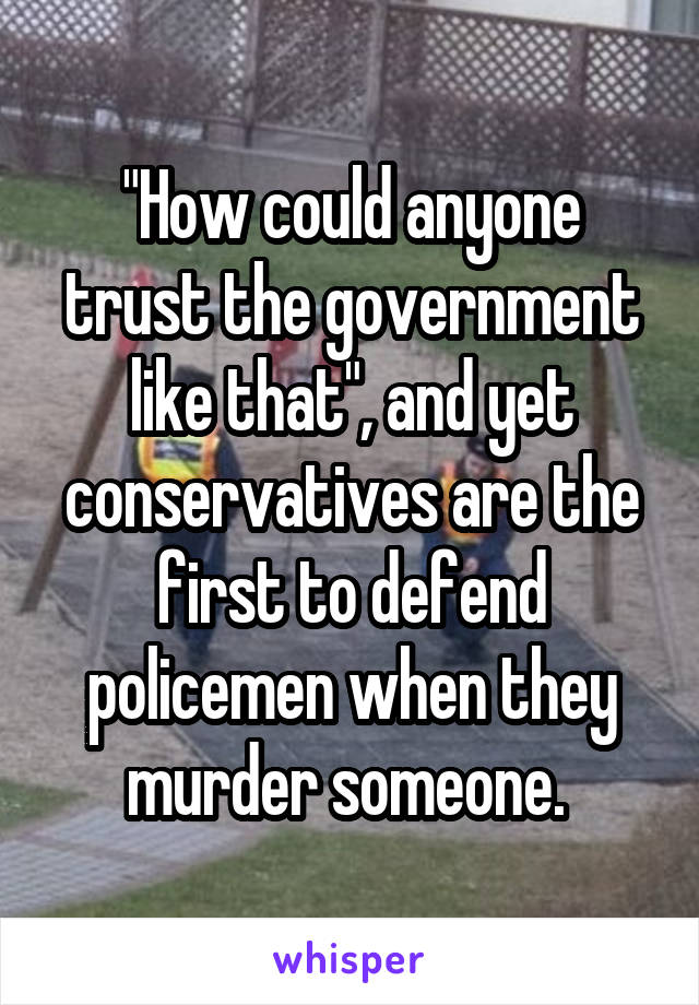 "How could anyone trust the government like that", and yet conservatives are the first to defend policemen when they murder someone. 