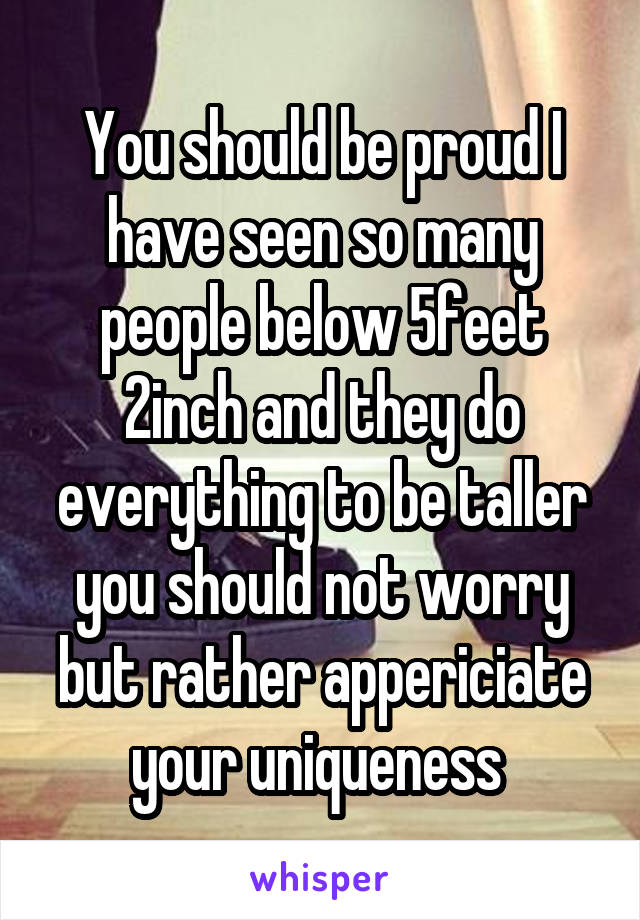 You should be proud I have seen so many people below 5feet 2inch and they do everything to be taller you should not worry but rather appericiate your uniqueness 