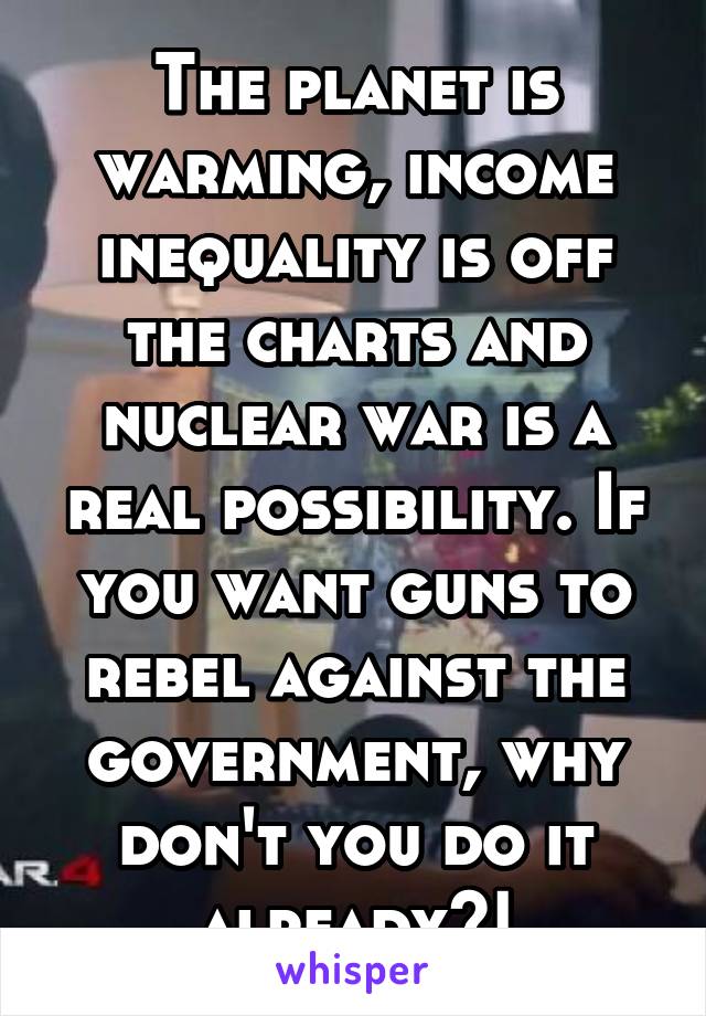 The planet is warming, income inequality is off the charts and nuclear war is a real possibility. If you want guns to rebel against the government, why don't you do it already?!