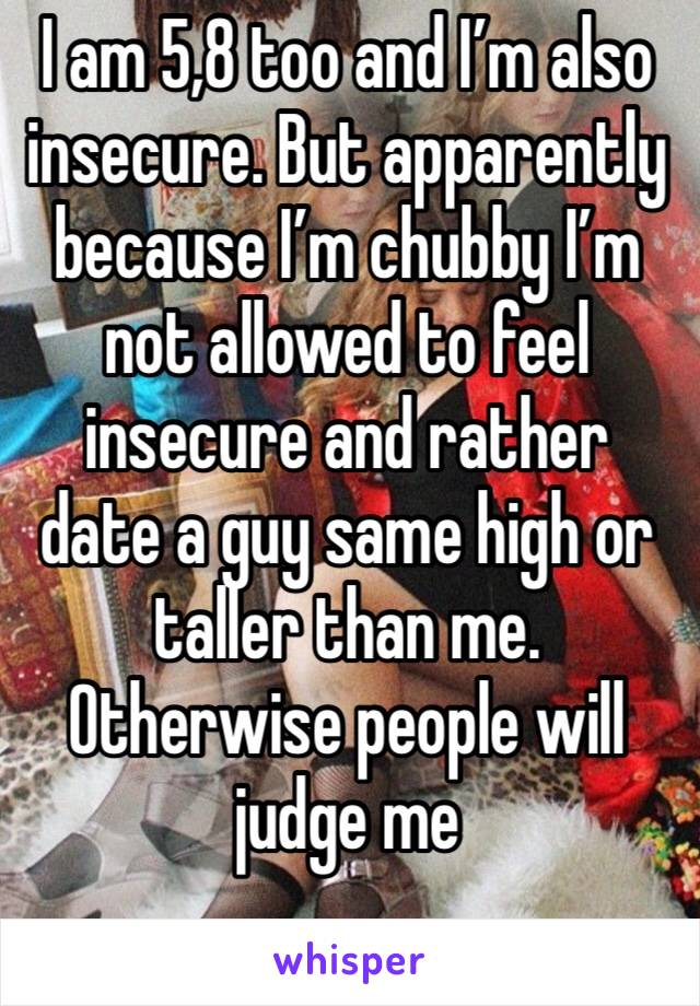 I am 5,8 too and I’m also insecure. But apparently because I’m chubby I’m not allowed to feel insecure and rather date a guy same high or taller than me. Otherwise people will judge me