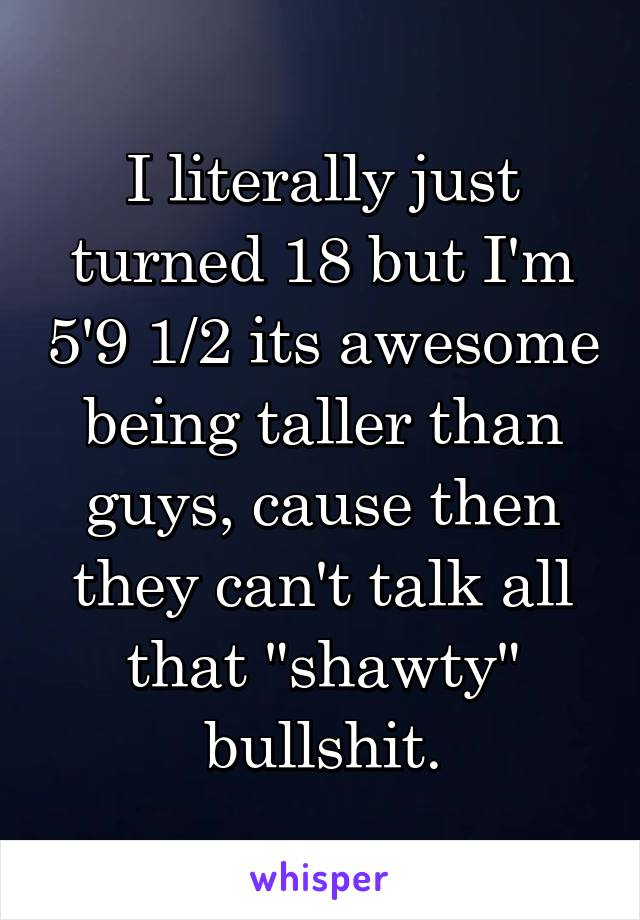 I literally just turned 18 but I'm 5'9 1/2 its awesome being taller than guys, cause then they can't talk all that "shawty" bullshit.