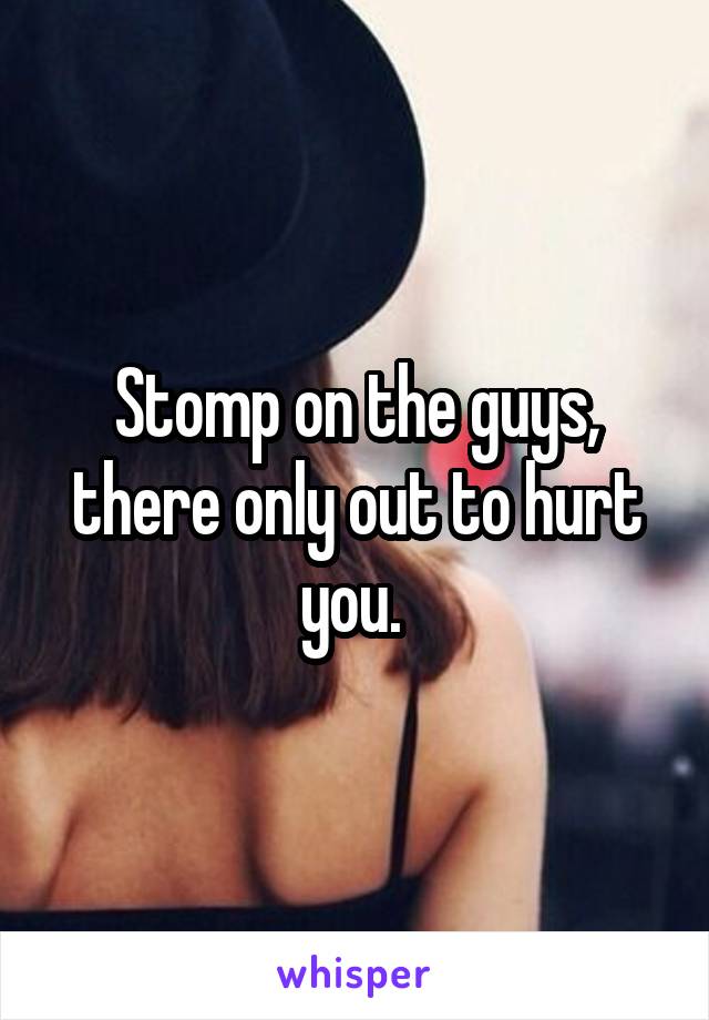 Stomp on the guys, there only out to hurt you. 