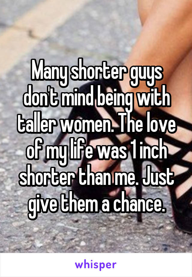 Many shorter guys don't mind being with taller women. The love of my life was 1 inch shorter than me. Just give them a chance.