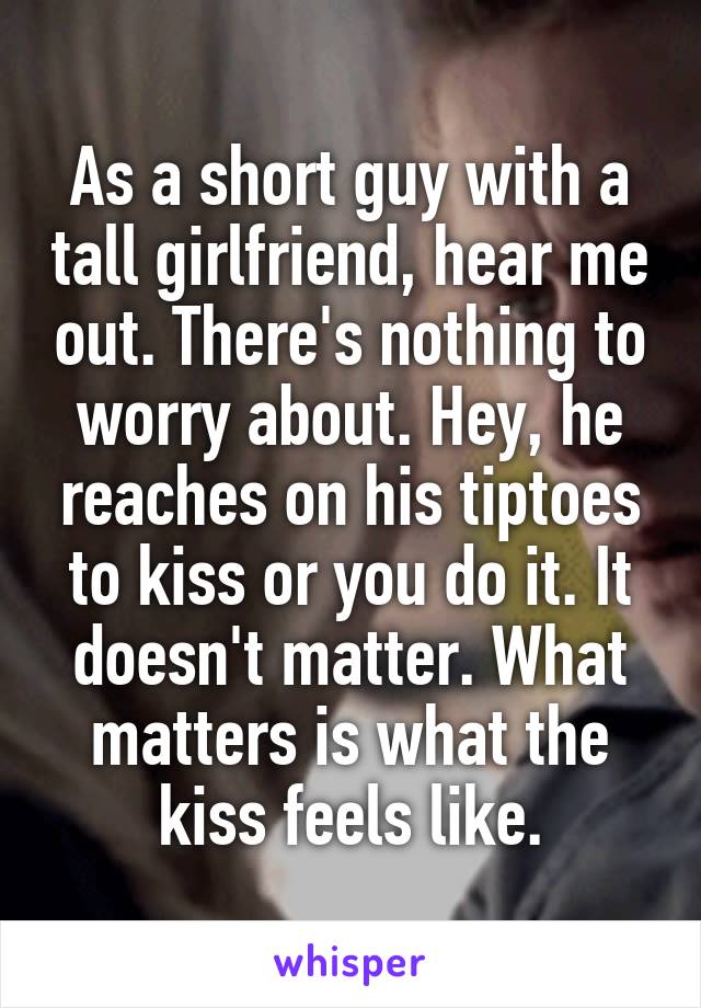 As a short guy with a tall girlfriend, hear me out. There's nothing to worry about. Hey, he reaches on his tiptoes to kiss or you do it. It doesn't matter. What matters is what the kiss feels like.