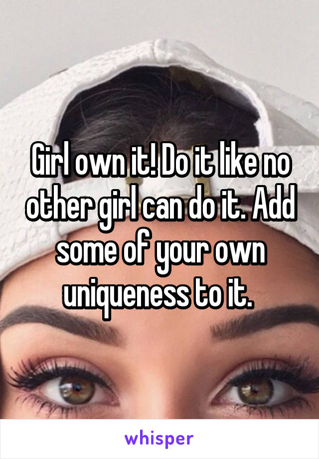 Girl own it! Do it like no other girl can do it. Add some of your own uniqueness to it. 